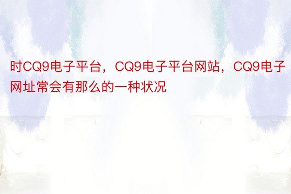 时CQ9电子平台，CQ9电子平台网站，CQ9电子网址常会有那么的一种状况