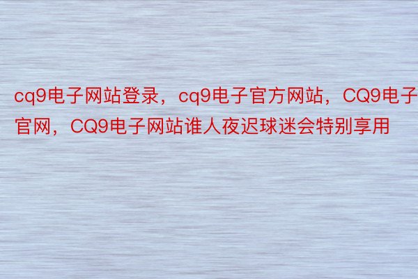 cq9电子网站登录，cq9电子官方网站，CQ9电子官网，CQ9电子网站谁人夜迟球迷会特别享用