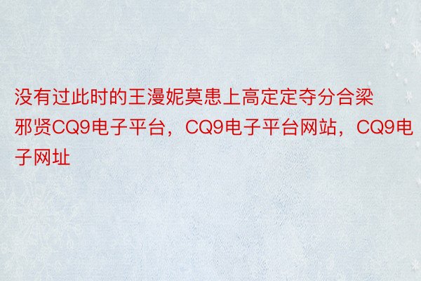 没有过此时的王漫妮莫患上高定定夺分合梁邪贤CQ9电子平台，CQ9电子平台网站，CQ9电子网址