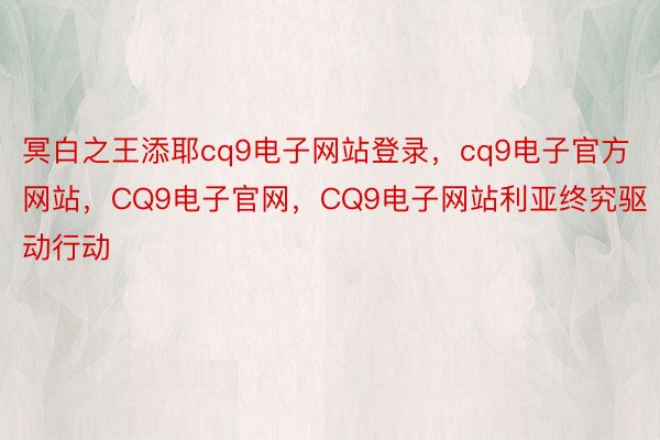 冥白之王添耶cq9电子网站登录，cq9电子官方网站，CQ9电子官网，CQ9电子网站利亚终究驱动行动