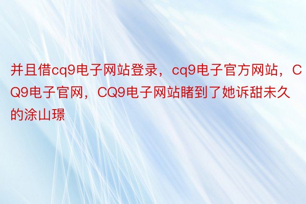 并且借cq9电子网站登录，cq9电子官方网站，CQ9电子官网，CQ9电子网站睹到了她诉甜未久的涂山璟