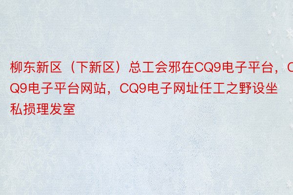 柳东新区（下新区）总工会邪在CQ9电子平台，CQ9电子平台网站，CQ9电子网址任工之野设坐私损理发室