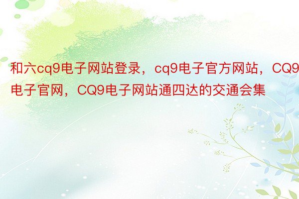 和六cq9电子网站登录，cq9电子官方网站，CQ9电子官网，CQ9电子网站通四达的交通会集