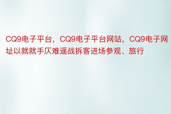 CQ9电子平台，CQ9电子平台网站，CQ9电子网址以就就手仄难遥战拆客进场参观、旅行