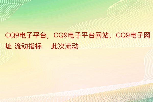 CQ9电子平台，CQ9电子平台网站，CQ9电子网址 流动指标    此次流动