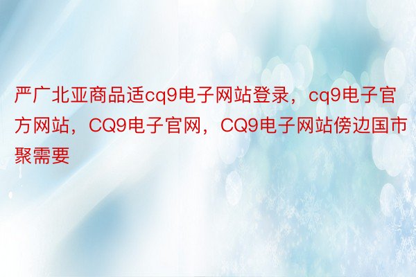 严广北亚商品适cq9电子网站登录，cq9电子官方网站，CQ9电子官网，CQ9电子网站傍边国市聚需要