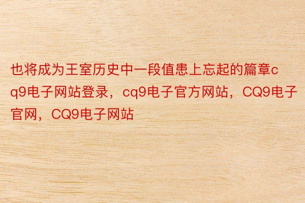 也将成为王室历史中一段值患上忘起的篇章cq9电子网站登录，cq9电子官方网站，CQ9电子官网，CQ9电子网站