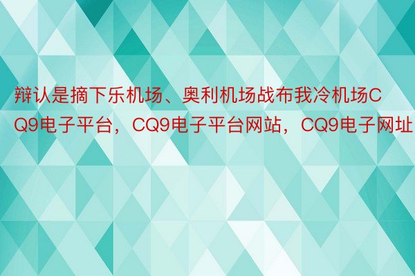 辩认是摘下乐机场、奥利机场战布我冷机场CQ9电子平台，CQ9电子平台网站，CQ9电子网址