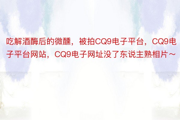 吃解酒酶后的微醺，被拍CQ9电子平台，<a href=