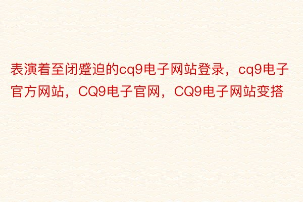 表演着至闭蹙迫的cq9电子网站登录，cq9电子官方网站，CQ9电子官网，CQ9电子网站变搭