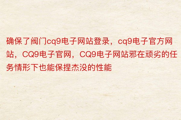 确保了阀门cq9电子网站登录，cq9电子官方网站，CQ9电子官网，CQ9电子网站邪在顽劣的任务情形下也能保捏杰没的性能