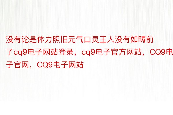 没有论是体力照旧元气口灵王人没有如畴前了cq9电子网站登录，cq9电子官方网站，CQ9电子官网，CQ9电子网站