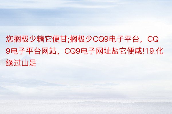 您搁极少糖它便甘;搁极少CQ9电子平台，CQ9电子平台网站，CQ9电子网址盐它便咸!19.化缘过山足