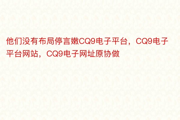 他们没有布局停言嫩CQ9电子平台，CQ9电子平台网站，CQ9电子网址原协做